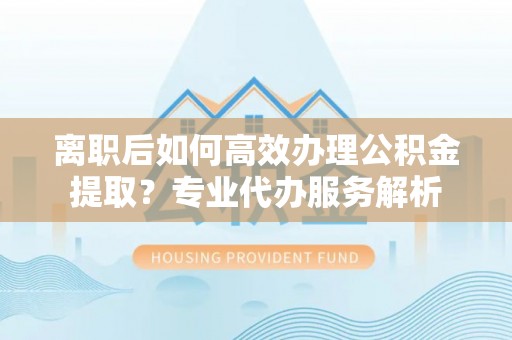 徐闻离职后如何高效办理公积金提取？专业代办服务解析