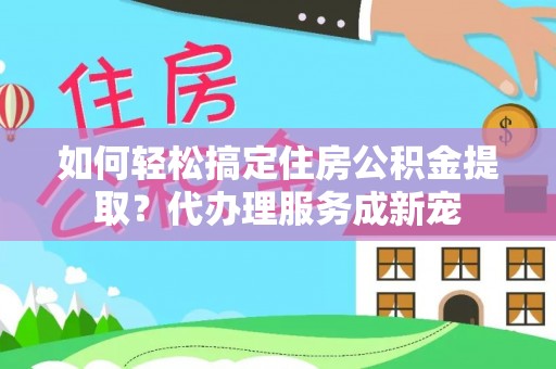 徐闻如何轻松搞定住房公积金提取？代办理服务成新宠