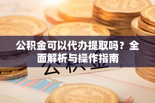 徐闻公积金可以代办提取吗？全面解析与操作指南