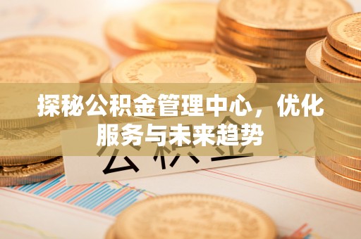 徐闻探秘公积金管理中心，优化服务与未来趋势