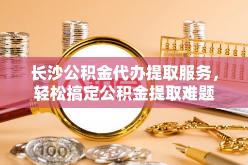 徐闻长沙公积金代办提取服务，轻松搞定公积金提取难题