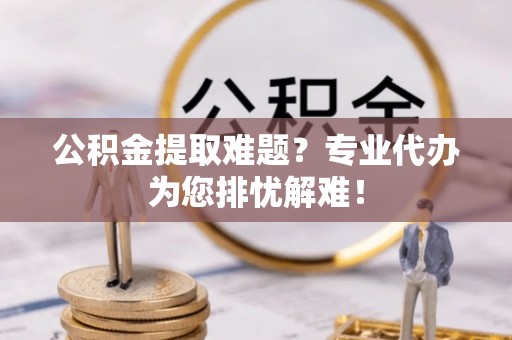 徐闻公积金提取难题？专业代办为您排忧解难！