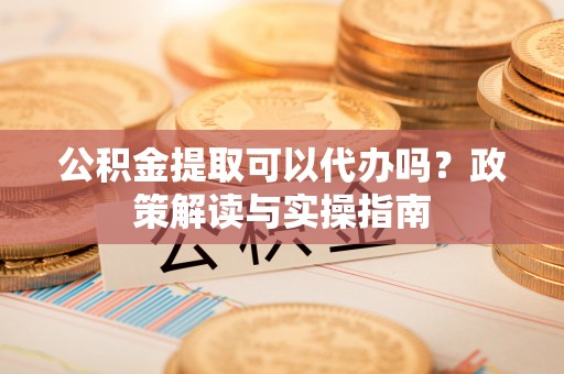 徐闻公积金提取可以代办吗？政策解读与实操指南