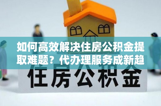 徐闻如何高效解决住房公积金提取难题？代办理服务成新趋势