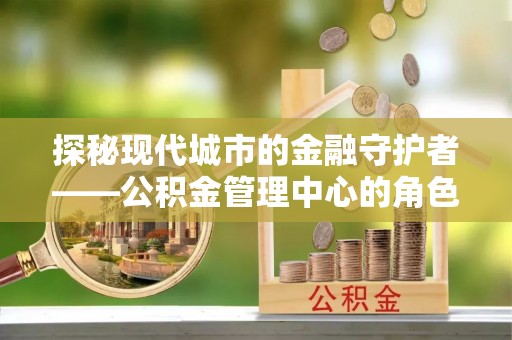 徐闻探秘现代城市的金融守护者——公积金管理中心的角色与使命