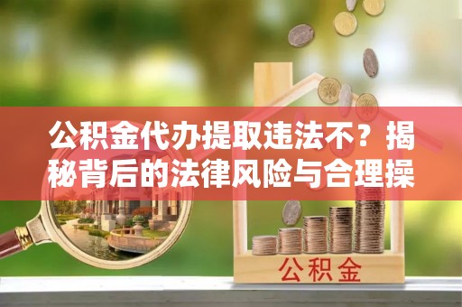 徐闻公积金代办提取违法不？揭秘背后的法律风险与合理操作
