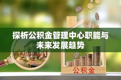 徐闻探析公积金管理中心职能与未来发展趋势
