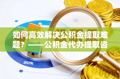 徐闻如何高效解决公积金提取难题？——公积金代办提取咨询服务全解析