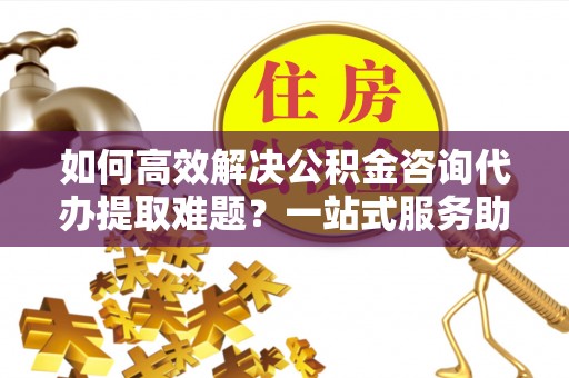 徐闻如何高效解决公积金咨询代办提取难题？一站式服务助您轻松搞定