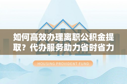 徐闻如何高效办理离职公积金提取？代办服务助力省时省力