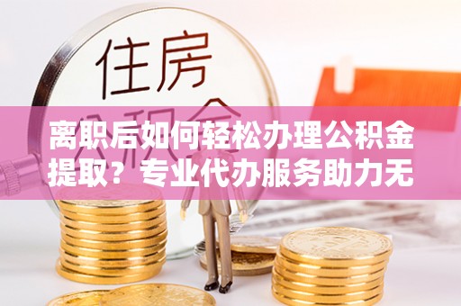 徐闻离职后如何轻松办理公积金提取？专业代办服务助力无忧