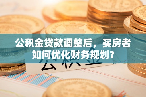 徐闻公积金贷款调整后，买房者如何优化财务规划？