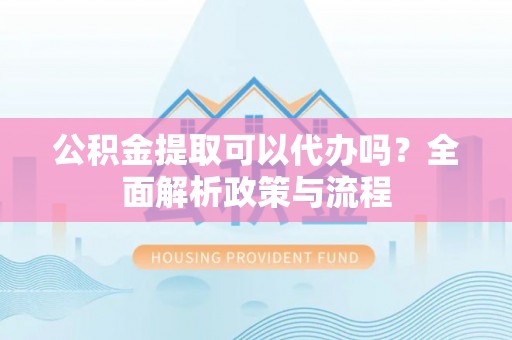 徐闻公积金提取可以代办吗？全面解析政策与流程