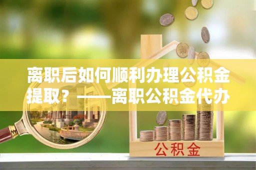 徐闻离职后如何顺利办理公积金提取？——离职公积金代办提取全攻略