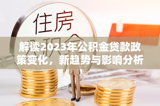徐闻解读2023年公积金贷款政策变化，新趋势与影响分析