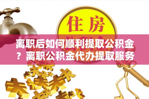 徐闻离职后如何顺利提取公积金？离职公积金代办提取服务助力无忧办理