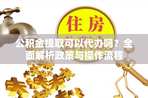 徐闻公积金提取可以代办吗？全面解析政策与操作流程