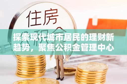 徐闻探索现代城市居民的理财新趋势，聚焦公积金管理中心的服务创新