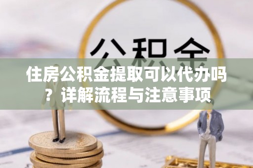 徐闻住房公积金提取可以代办吗？详解流程与注意事项