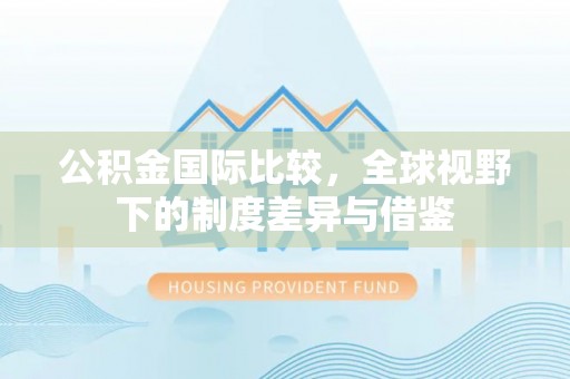 徐闻公积金国际比较，全球视野下的制度差异与借鉴