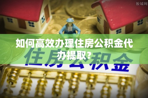 徐闻如何高效办理住房公积金代办提取？