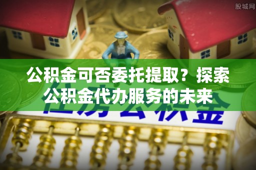 徐闻公积金可否委托提取？探索公积金代办服务的未来